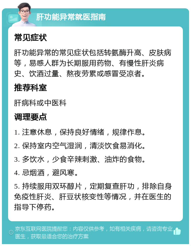 肝功能异常就医指南 常见症状 肝功能异常的常见症状包括转氨酶升高、皮肤病等，易感人群为长期服用药物、有慢性肝炎病史、饮酒过量、熬夜劳累或感冒受凉者。 推荐科室 肝病科或中医科 调理要点 1. 注意休息，保持良好情绪，规律作息。 2. 保持室内空气湿润，清淡饮食易消化。 3. 多饮水，少食辛辣刺激、油炸的食物。 4. 忌烟酒，避风寒。 5. 持续服用双环醇片，定期复查肝功，排除自身免疫性肝炎、肝豆状核变性等情况，并在医生的指导下停药。