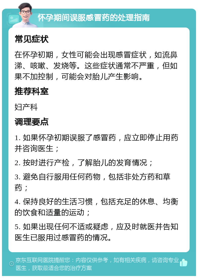 怀孕期间误服感冒药的处理指南 常见症状 在怀孕初期，女性可能会出现感冒症状，如流鼻涕、咳嗽、发烧等。这些症状通常不严重，但如果不加控制，可能会对胎儿产生影响。 推荐科室 妇产科 调理要点 1. 如果怀孕初期误服了感冒药，应立即停止用药并咨询医生； 2. 按时进行产检，了解胎儿的发育情况； 3. 避免自行服用任何药物，包括非处方药和草药； 4. 保持良好的生活习惯，包括充足的休息、均衡的饮食和适量的运动； 5. 如果出现任何不适或疑虑，应及时就医并告知医生已服用过感冒药的情况。