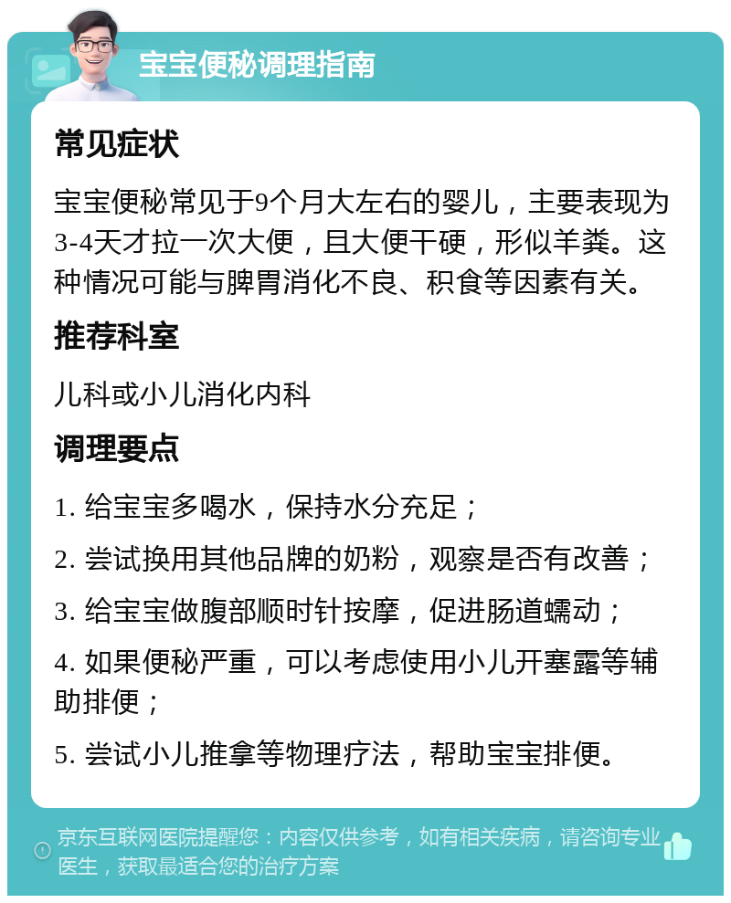 宝宝便秘调理指南 常见症状 宝宝便秘常见于9个月大左右的婴儿，主要表现为3-4天才拉一次大便，且大便干硬，形似羊粪。这种情况可能与脾胃消化不良、积食等因素有关。 推荐科室 儿科或小儿消化内科 调理要点 1. 给宝宝多喝水，保持水分充足； 2. 尝试换用其他品牌的奶粉，观察是否有改善； 3. 给宝宝做腹部顺时针按摩，促进肠道蠕动； 4. 如果便秘严重，可以考虑使用小儿开塞露等辅助排便； 5. 尝试小儿推拿等物理疗法，帮助宝宝排便。