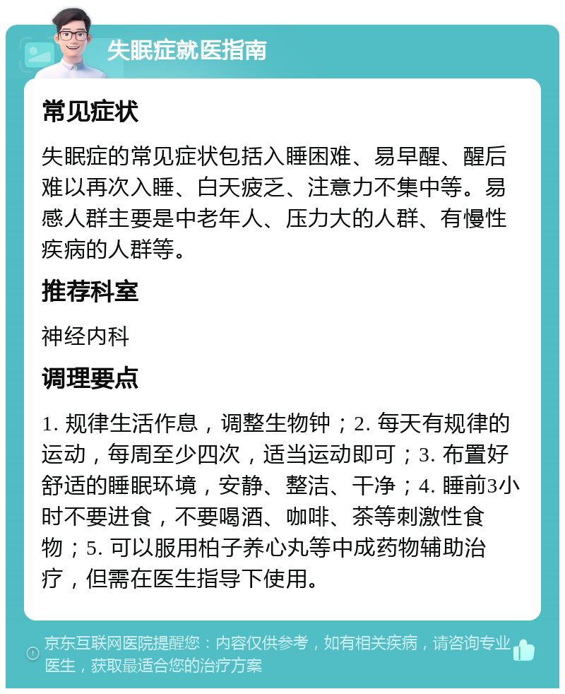 失眠症就医指南 常见症状 失眠症的常见症状包括入睡困难、易早醒、醒后难以再次入睡、白天疲乏、注意力不集中等。易感人群主要是中老年人、压力大的人群、有慢性疾病的人群等。 推荐科室 神经内科 调理要点 1. 规律生活作息，调整生物钟；2. 每天有规律的运动，每周至少四次，适当运动即可；3. 布置好舒适的睡眠环境，安静、整洁、干净；4. 睡前3小时不要进食，不要喝酒、咖啡、茶等刺激性食物；5. 可以服用柏子养心丸等中成药物辅助治疗，但需在医生指导下使用。