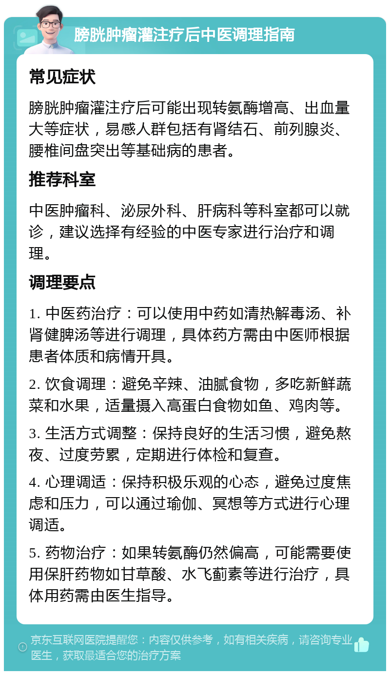 膀胱肿瘤灌注疗后中医调理指南 常见症状 膀胱肿瘤灌注疗后可能出现转氨酶增高、出血量大等症状，易感人群包括有肾结石、前列腺炎、腰椎间盘突出等基础病的患者。 推荐科室 中医肿瘤科、泌尿外科、肝病科等科室都可以就诊，建议选择有经验的中医专家进行治疗和调理。 调理要点 1. 中医药治疗：可以使用中药如清热解毒汤、补肾健脾汤等进行调理，具体药方需由中医师根据患者体质和病情开具。 2. 饮食调理：避免辛辣、油腻食物，多吃新鲜蔬菜和水果，适量摄入高蛋白食物如鱼、鸡肉等。 3. 生活方式调整：保持良好的生活习惯，避免熬夜、过度劳累，定期进行体检和复查。 4. 心理调适：保持积极乐观的心态，避免过度焦虑和压力，可以通过瑜伽、冥想等方式进行心理调适。 5. 药物治疗：如果转氨酶仍然偏高，可能需要使用保肝药物如甘草酸、水飞蓟素等进行治疗，具体用药需由医生指导。