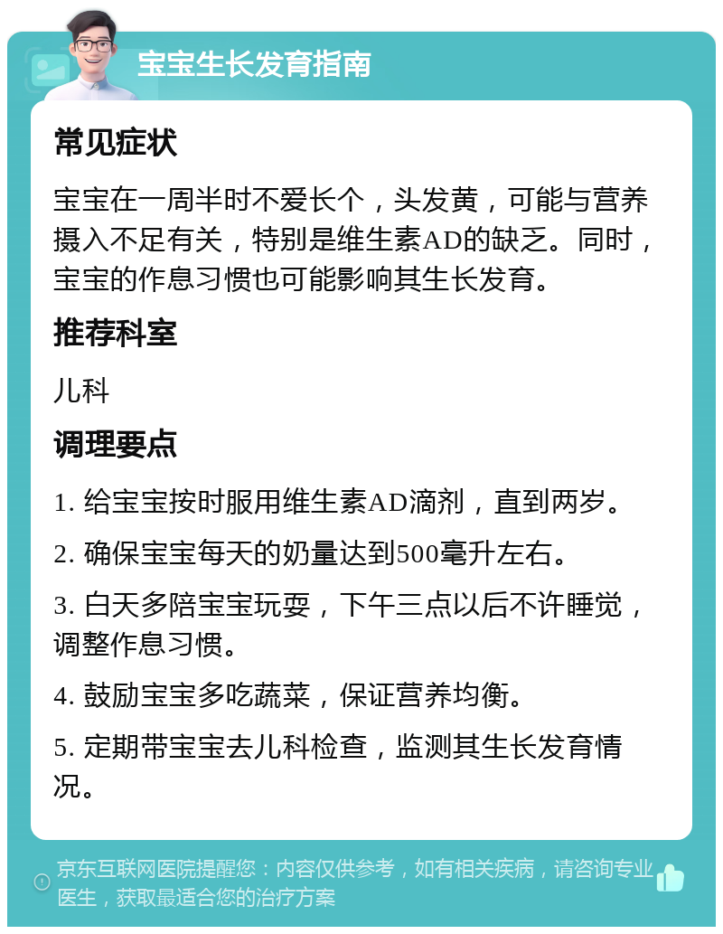 宝宝生长发育指南 常见症状 宝宝在一周半时不爱长个，头发黄，可能与营养摄入不足有关，特别是维生素AD的缺乏。同时，宝宝的作息习惯也可能影响其生长发育。 推荐科室 儿科 调理要点 1. 给宝宝按时服用维生素AD滴剂，直到两岁。 2. 确保宝宝每天的奶量达到500毫升左右。 3. 白天多陪宝宝玩耍，下午三点以后不许睡觉，调整作息习惯。 4. 鼓励宝宝多吃蔬菜，保证营养均衡。 5. 定期带宝宝去儿科检查，监测其生长发育情况。