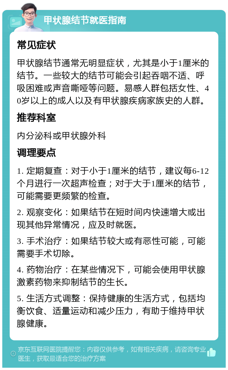 甲状腺结节就医指南 常见症状 甲状腺结节通常无明显症状，尤其是小于1厘米的结节。一些较大的结节可能会引起吞咽不适、呼吸困难或声音嘶哑等问题。易感人群包括女性、40岁以上的成人以及有甲状腺疾病家族史的人群。 推荐科室 内分泌科或甲状腺外科 调理要点 1. 定期复查：对于小于1厘米的结节，建议每6-12个月进行一次超声检查；对于大于1厘米的结节，可能需要更频繁的检查。 2. 观察变化：如果结节在短时间内快速增大或出现其他异常情况，应及时就医。 3. 手术治疗：如果结节较大或有恶性可能，可能需要手术切除。 4. 药物治疗：在某些情况下，可能会使用甲状腺激素药物来抑制结节的生长。 5. 生活方式调整：保持健康的生活方式，包括均衡饮食、适量运动和减少压力，有助于维持甲状腺健康。