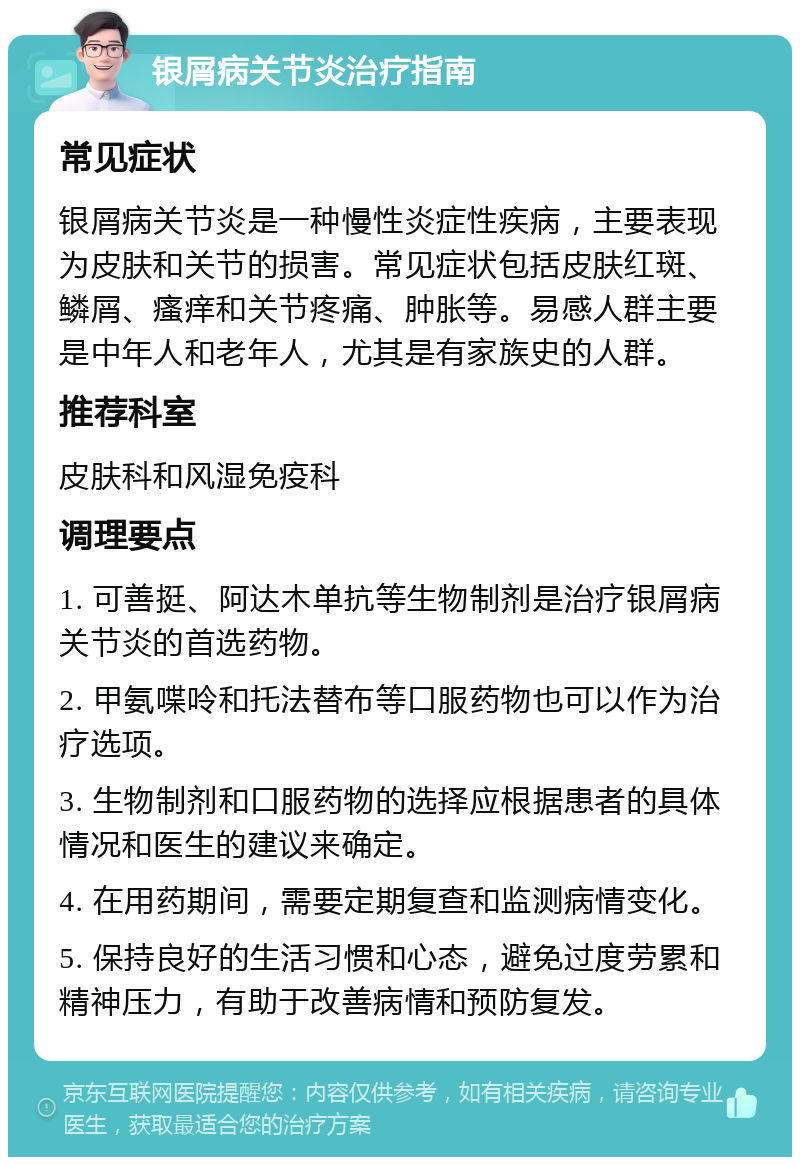 银屑病关节炎治疗指南 常见症状 银屑病关节炎是一种慢性炎症性疾病，主要表现为皮肤和关节的损害。常见症状包括皮肤红斑、鳞屑、瘙痒和关节疼痛、肿胀等。易感人群主要是中年人和老年人，尤其是有家族史的人群。 推荐科室 皮肤科和风湿免疫科 调理要点 1. 可善挺、阿达木单抗等生物制剂是治疗银屑病关节炎的首选药物。 2. 甲氨喋呤和托法替布等口服药物也可以作为治疗选项。 3. 生物制剂和口服药物的选择应根据患者的具体情况和医生的建议来确定。 4. 在用药期间，需要定期复查和监测病情变化。 5. 保持良好的生活习惯和心态，避免过度劳累和精神压力，有助于改善病情和预防复发。