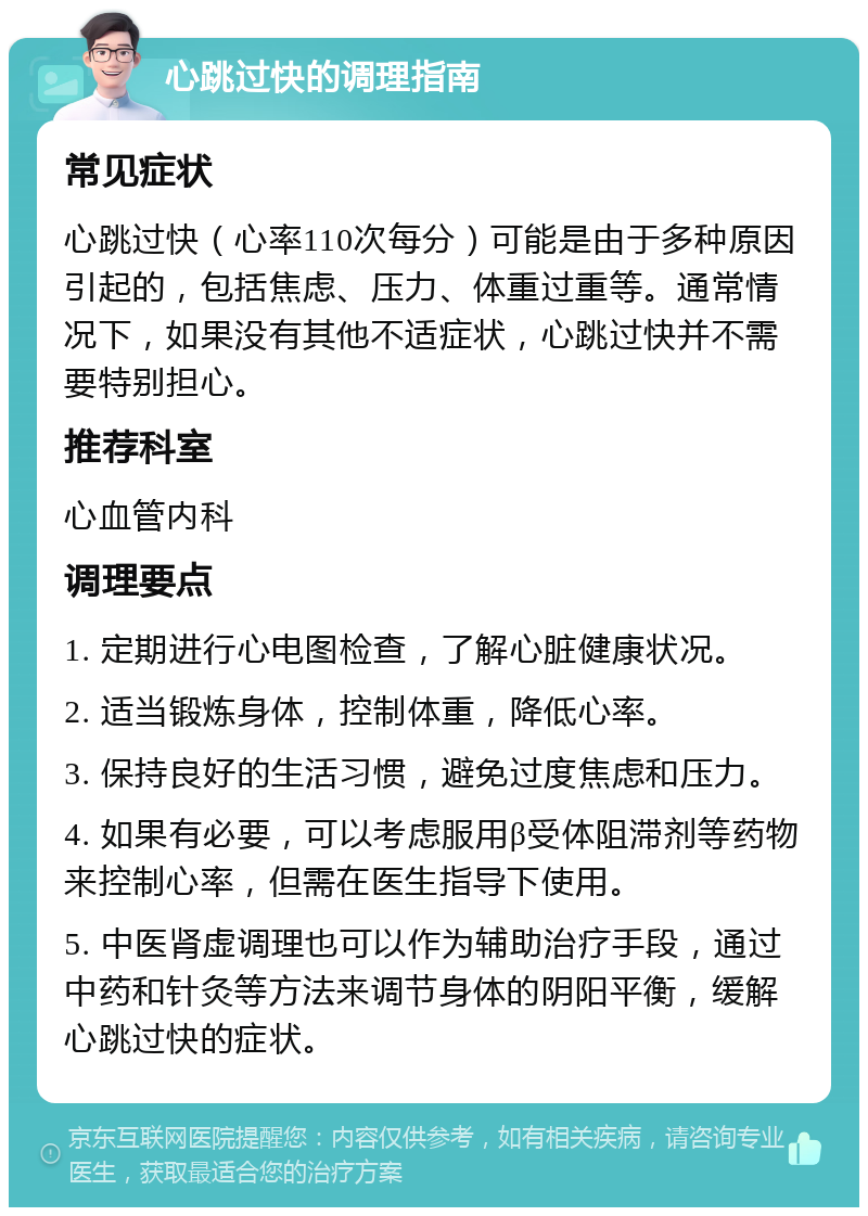 心跳过快的调理指南 常见症状 心跳过快（心率110次每分）可能是由于多种原因引起的，包括焦虑、压力、体重过重等。通常情况下，如果没有其他不适症状，心跳过快并不需要特别担心。 推荐科室 心血管内科 调理要点 1. 定期进行心电图检查，了解心脏健康状况。 2. 适当锻炼身体，控制体重，降低心率。 3. 保持良好的生活习惯，避免过度焦虑和压力。 4. 如果有必要，可以考虑服用β受体阻滞剂等药物来控制心率，但需在医生指导下使用。 5. 中医肾虚调理也可以作为辅助治疗手段，通过中药和针灸等方法来调节身体的阴阳平衡，缓解心跳过快的症状。