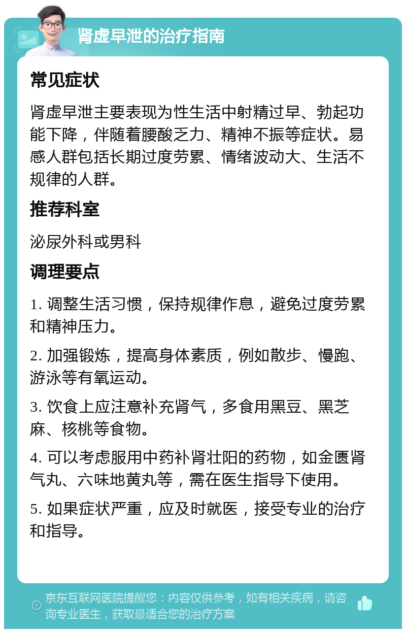 肾虚早泄的治疗指南 常见症状 肾虚早泄主要表现为性生活中射精过早、勃起功能下降，伴随着腰酸乏力、精神不振等症状。易感人群包括长期过度劳累、情绪波动大、生活不规律的人群。 推荐科室 泌尿外科或男科 调理要点 1. 调整生活习惯，保持规律作息，避免过度劳累和精神压力。 2. 加强锻炼，提高身体素质，例如散步、慢跑、游泳等有氧运动。 3. 饮食上应注意补充肾气，多食用黑豆、黑芝麻、核桃等食物。 4. 可以考虑服用中药补肾壮阳的药物，如金匮肾气丸、六味地黄丸等，需在医生指导下使用。 5. 如果症状严重，应及时就医，接受专业的治疗和指导。