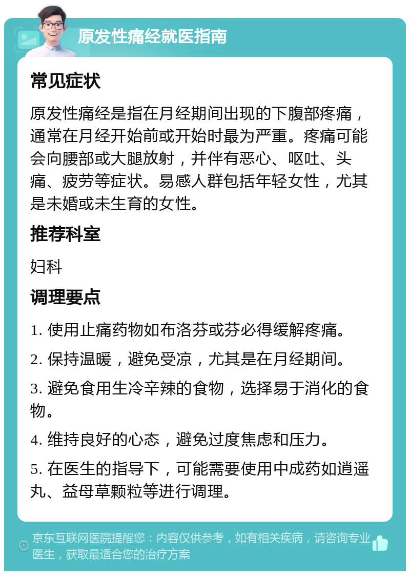 原发性痛经就医指南 常见症状 原发性痛经是指在月经期间出现的下腹部疼痛，通常在月经开始前或开始时最为严重。疼痛可能会向腰部或大腿放射，并伴有恶心、呕吐、头痛、疲劳等症状。易感人群包括年轻女性，尤其是未婚或未生育的女性。 推荐科室 妇科 调理要点 1. 使用止痛药物如布洛芬或芬必得缓解疼痛。 2. 保持温暖，避免受凉，尤其是在月经期间。 3. 避免食用生冷辛辣的食物，选择易于消化的食物。 4. 维持良好的心态，避免过度焦虑和压力。 5. 在医生的指导下，可能需要使用中成药如逍遥丸、益母草颗粒等进行调理。