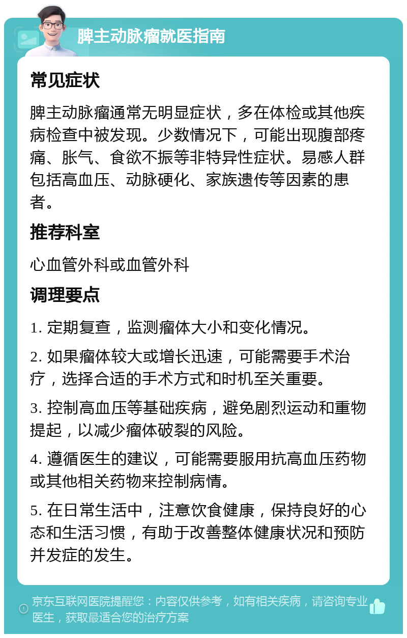 脾主动脉瘤就医指南 常见症状 脾主动脉瘤通常无明显症状，多在体检或其他疾病检查中被发现。少数情况下，可能出现腹部疼痛、胀气、食欲不振等非特异性症状。易感人群包括高血压、动脉硬化、家族遗传等因素的患者。 推荐科室 心血管外科或血管外科 调理要点 1. 定期复查，监测瘤体大小和变化情况。 2. 如果瘤体较大或增长迅速，可能需要手术治疗，选择合适的手术方式和时机至关重要。 3. 控制高血压等基础疾病，避免剧烈运动和重物提起，以减少瘤体破裂的风险。 4. 遵循医生的建议，可能需要服用抗高血压药物或其他相关药物来控制病情。 5. 在日常生活中，注意饮食健康，保持良好的心态和生活习惯，有助于改善整体健康状况和预防并发症的发生。