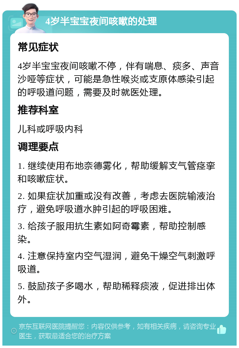 4岁半宝宝夜间咳嗽的处理 常见症状 4岁半宝宝夜间咳嗽不停，伴有喘息、痰多、声音沙哑等症状，可能是急性喉炎或支原体感染引起的呼吸道问题，需要及时就医处理。 推荐科室 儿科或呼吸内科 调理要点 1. 继续使用布地奈德雾化，帮助缓解支气管痉挛和咳嗽症状。 2. 如果症状加重或没有改善，考虑去医院输液治疗，避免呼吸道水肿引起的呼吸困难。 3. 给孩子服用抗生素如阿奇霉素，帮助控制感染。 4. 注意保持室内空气湿润，避免干燥空气刺激呼吸道。 5. 鼓励孩子多喝水，帮助稀释痰液，促进排出体外。