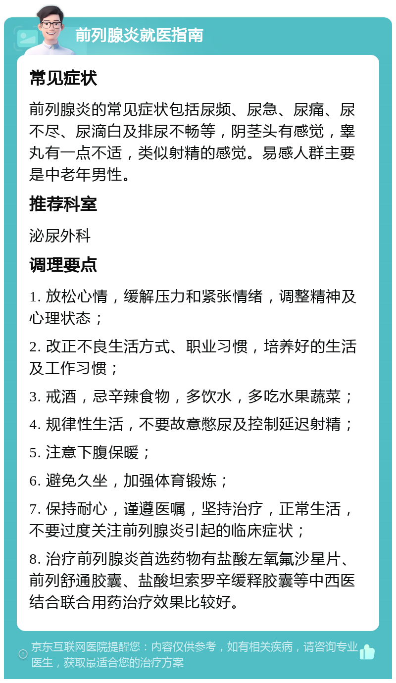 前列腺炎就医指南 常见症状 前列腺炎的常见症状包括尿频、尿急、尿痛、尿不尽、尿滴白及排尿不畅等，阴茎头有感觉，睾丸有一点不适，类似射精的感觉。易感人群主要是中老年男性。 推荐科室 泌尿外科 调理要点 1. 放松心情，缓解压力和紧张情绪，调整精神及心理状态； 2. 改正不良生活方式、职业习惯，培养好的生活及工作习惯； 3. 戒酒，忌辛辣食物，多饮水，多吃水果蔬菜； 4. 规律性生活，不要故意憋尿及控制延迟射精； 5. 注意下腹保暖； 6. 避免久坐，加强体育锻炼； 7. 保持耐心，谨遵医嘱，坚持治疗，正常生活，不要过度关注前列腺炎引起的临床症状； 8. 治疗前列腺炎首选药物有盐酸左氧氟沙星片、前列舒通胶囊、盐酸坦索罗辛缓释胶囊等中西医结合联合用药治疗效果比较好。