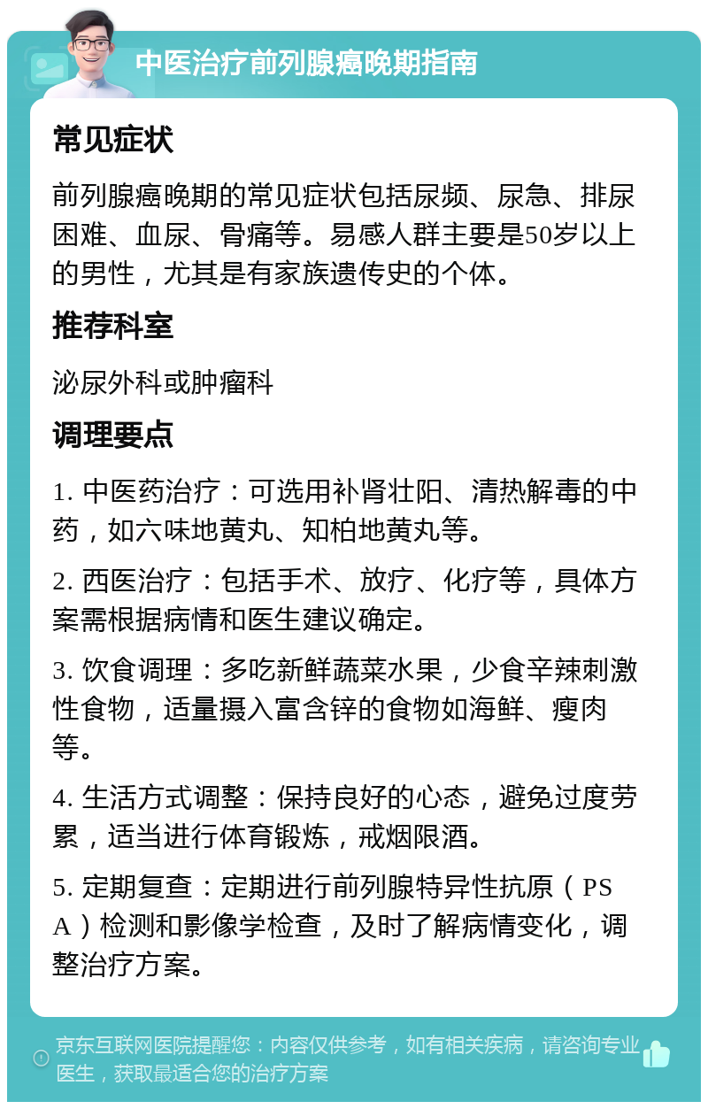 中医治疗前列腺癌晚期指南 常见症状 前列腺癌晚期的常见症状包括尿频、尿急、排尿困难、血尿、骨痛等。易感人群主要是50岁以上的男性，尤其是有家族遗传史的个体。 推荐科室 泌尿外科或肿瘤科 调理要点 1. 中医药治疗：可选用补肾壮阳、清热解毒的中药，如六味地黄丸、知柏地黄丸等。 2. 西医治疗：包括手术、放疗、化疗等，具体方案需根据病情和医生建议确定。 3. 饮食调理：多吃新鲜蔬菜水果，少食辛辣刺激性食物，适量摄入富含锌的食物如海鲜、瘦肉等。 4. 生活方式调整：保持良好的心态，避免过度劳累，适当进行体育锻炼，戒烟限酒。 5. 定期复查：定期进行前列腺特异性抗原（PSA）检测和影像学检查，及时了解病情变化，调整治疗方案。