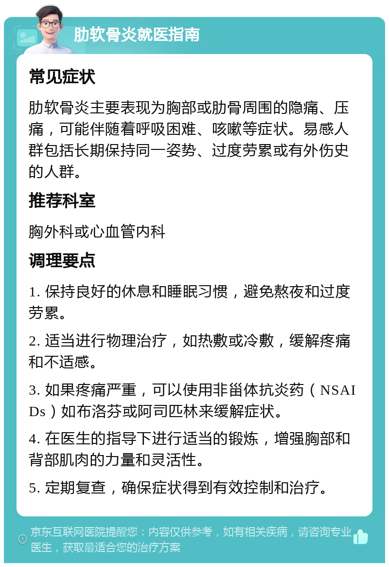 肋软骨炎就医指南 常见症状 肋软骨炎主要表现为胸部或肋骨周围的隐痛、压痛，可能伴随着呼吸困难、咳嗽等症状。易感人群包括长期保持同一姿势、过度劳累或有外伤史的人群。 推荐科室 胸外科或心血管内科 调理要点 1. 保持良好的休息和睡眠习惯，避免熬夜和过度劳累。 2. 适当进行物理治疗，如热敷或冷敷，缓解疼痛和不适感。 3. 如果疼痛严重，可以使用非甾体抗炎药（NSAIDs）如布洛芬或阿司匹林来缓解症状。 4. 在医生的指导下进行适当的锻炼，增强胸部和背部肌肉的力量和灵活性。 5. 定期复查，确保症状得到有效控制和治疗。