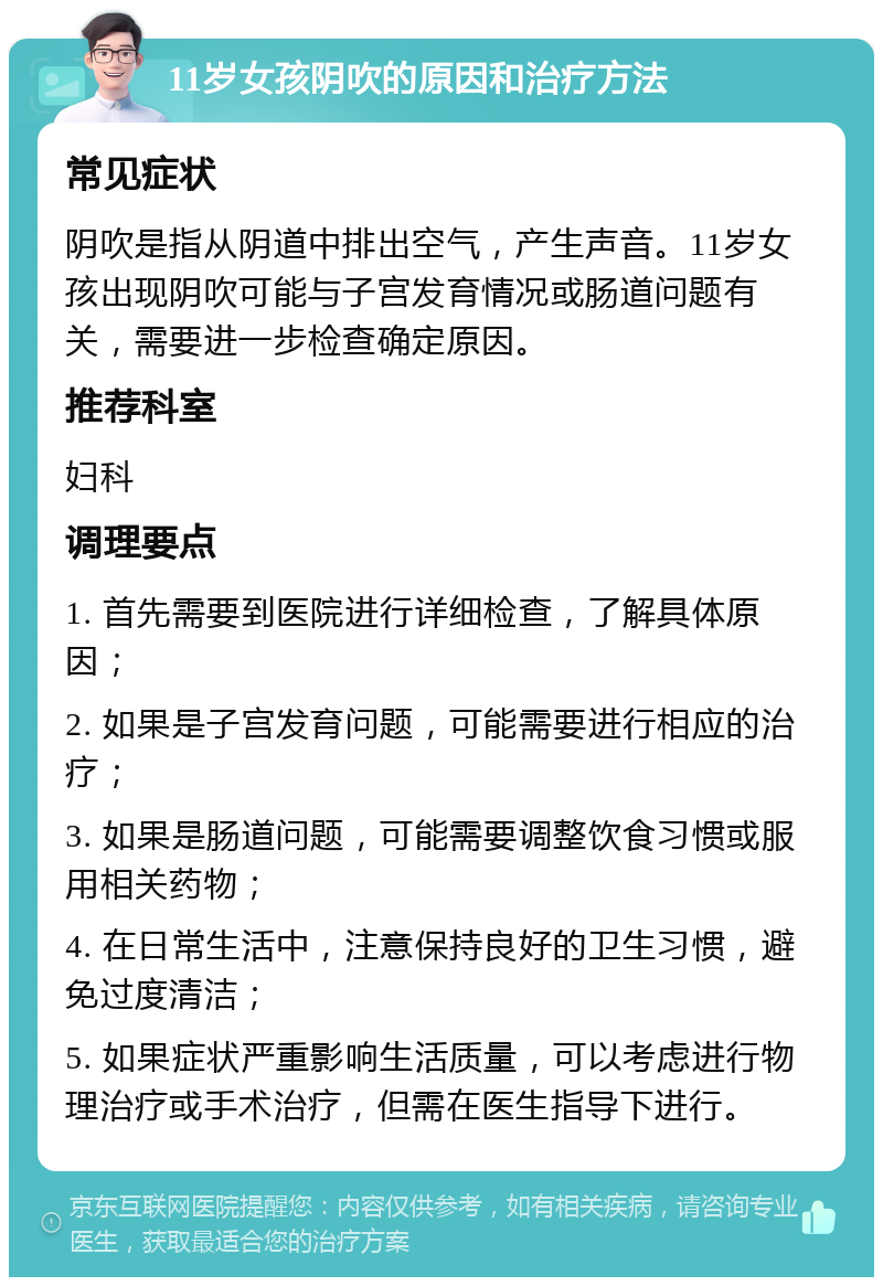 11岁女孩阴吹的原因和治疗方法 常见症状 阴吹是指从阴道中排出空气，产生声音。11岁女孩出现阴吹可能与子宫发育情况或肠道问题有关，需要进一步检查确定原因。 推荐科室 妇科 调理要点 1. 首先需要到医院进行详细检查，了解具体原因； 2. 如果是子宫发育问题，可能需要进行相应的治疗； 3. 如果是肠道问题，可能需要调整饮食习惯或服用相关药物； 4. 在日常生活中，注意保持良好的卫生习惯，避免过度清洁； 5. 如果症状严重影响生活质量，可以考虑进行物理治疗或手术治疗，但需在医生指导下进行。