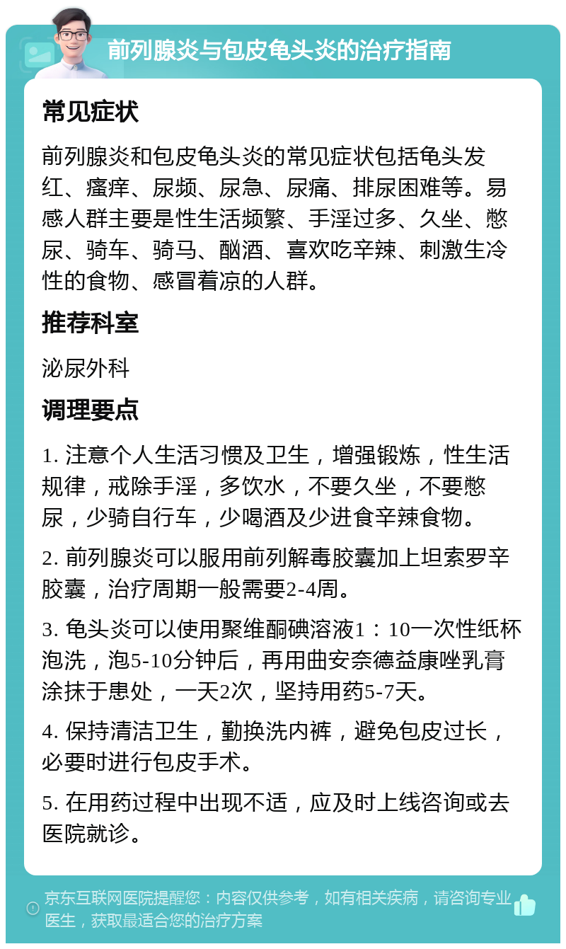 前列腺炎与包皮龟头炎的治疗指南 常见症状 前列腺炎和包皮龟头炎的常见症状包括龟头发红、瘙痒、尿频、尿急、尿痛、排尿困难等。易感人群主要是性生活频繁、手淫过多、久坐、憋尿、骑车、骑马、酗酒、喜欢吃辛辣、刺激生冷性的食物、感冒着凉的人群。 推荐科室 泌尿外科 调理要点 1. 注意个人生活习惯及卫生，增强锻炼，性生活规律，戒除手淫，多饮水，不要久坐，不要憋尿，少骑自行车，少喝酒及少进食辛辣食物。 2. 前列腺炎可以服用前列解毒胶囊加上坦索罗辛胶囊，治疗周期一般需要2-4周。 3. 龟头炎可以使用聚维酮碘溶液1：10一次性纸杯泡洗，泡5-10分钟后，再用曲安奈德益康唑乳膏涂抹于患处，一天2次，坚持用药5-7天。 4. 保持清洁卫生，勤换洗内裤，避免包皮过长，必要时进行包皮手术。 5. 在用药过程中出现不适，应及时上线咨询或去医院就诊。