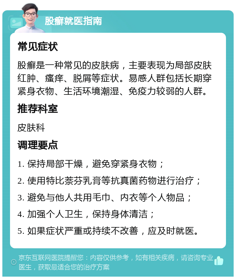 股癣就医指南 常见症状 股癣是一种常见的皮肤病，主要表现为局部皮肤红肿、瘙痒、脱屑等症状。易感人群包括长期穿紧身衣物、生活环境潮湿、免疫力较弱的人群。 推荐科室 皮肤科 调理要点 1. 保持局部干燥，避免穿紧身衣物； 2. 使用特比萘芬乳膏等抗真菌药物进行治疗； 3. 避免与他人共用毛巾、内衣等个人物品； 4. 加强个人卫生，保持身体清洁； 5. 如果症状严重或持续不改善，应及时就医。