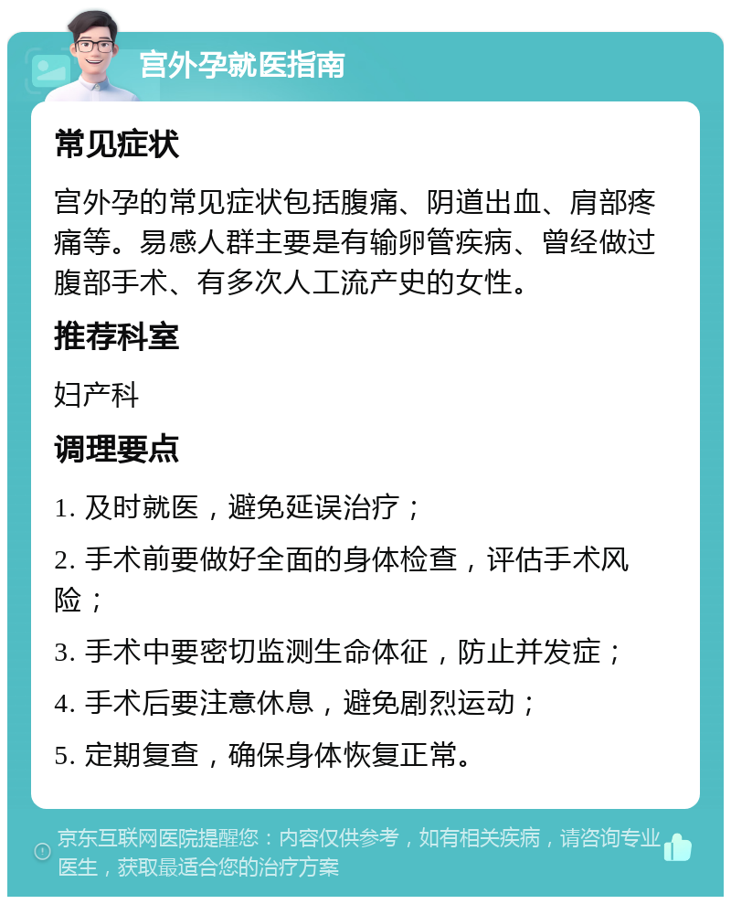 宫外孕就医指南 常见症状 宫外孕的常见症状包括腹痛、阴道出血、肩部疼痛等。易感人群主要是有输卵管疾病、曾经做过腹部手术、有多次人工流产史的女性。 推荐科室 妇产科 调理要点 1. 及时就医，避免延误治疗； 2. 手术前要做好全面的身体检查，评估手术风险； 3. 手术中要密切监测生命体征，防止并发症； 4. 手术后要注意休息，避免剧烈运动； 5. 定期复查，确保身体恢复正常。