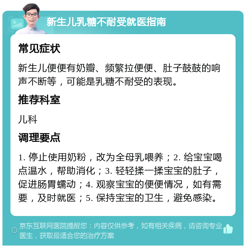 新生儿乳糖不耐受就医指南 常见症状 新生儿便便有奶瓣、频繁拉便便、肚子鼓鼓的响声不断等，可能是乳糖不耐受的表现。 推荐科室 儿科 调理要点 1. 停止使用奶粉，改为全母乳喂养；2. 给宝宝喝点温水，帮助消化；3. 轻轻揉一揉宝宝的肚子，促进肠胃蠕动；4. 观察宝宝的便便情况，如有需要，及时就医；5. 保持宝宝的卫生，避免感染。