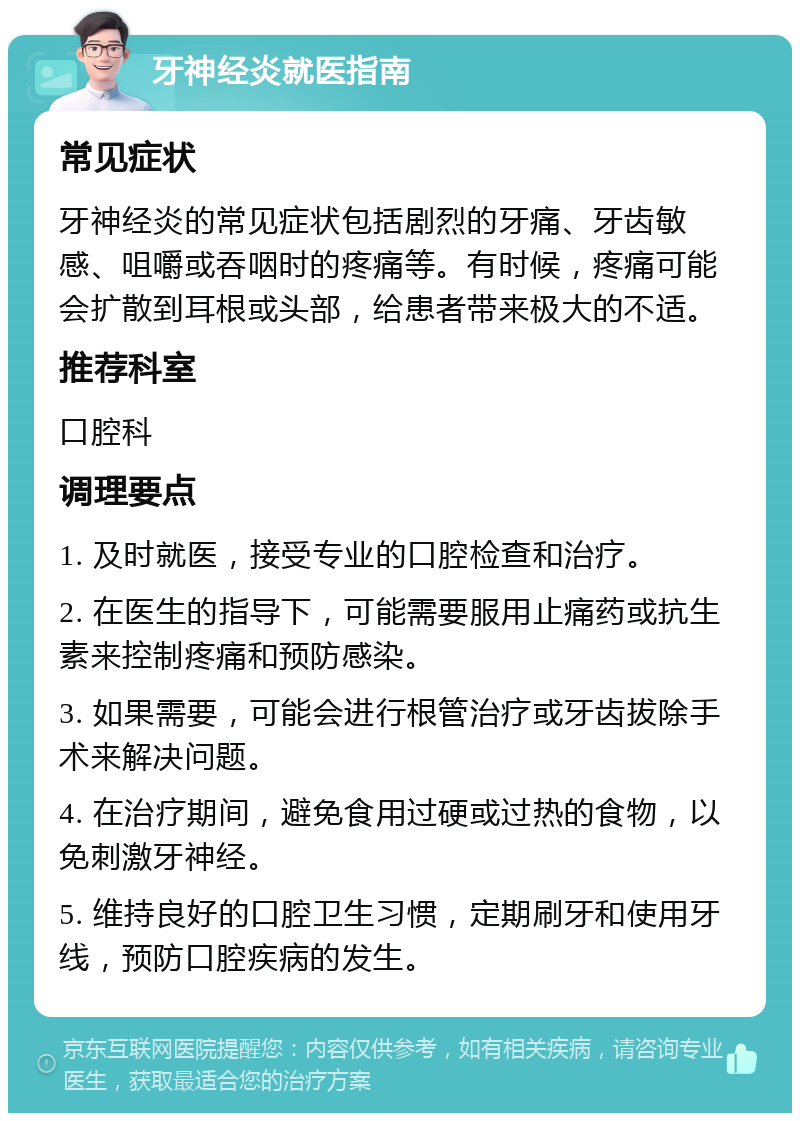 牙神经炎就医指南 常见症状 牙神经炎的常见症状包括剧烈的牙痛、牙齿敏感、咀嚼或吞咽时的疼痛等。有时候，疼痛可能会扩散到耳根或头部，给患者带来极大的不适。 推荐科室 口腔科 调理要点 1. 及时就医，接受专业的口腔检查和治疗。 2. 在医生的指导下，可能需要服用止痛药或抗生素来控制疼痛和预防感染。 3. 如果需要，可能会进行根管治疗或牙齿拔除手术来解决问题。 4. 在治疗期间，避免食用过硬或过热的食物，以免刺激牙神经。 5. 维持良好的口腔卫生习惯，定期刷牙和使用牙线，预防口腔疾病的发生。