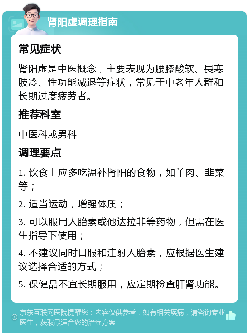 肾阳虚调理指南 常见症状 肾阳虚是中医概念，主要表现为腰膝酸软、畏寒肢冷、性功能减退等症状，常见于中老年人群和长期过度疲劳者。 推荐科室 中医科或男科 调理要点 1. 饮食上应多吃温补肾阳的食物，如羊肉、韭菜等； 2. 适当运动，增强体质； 3. 可以服用人胎素或他达拉非等药物，但需在医生指导下使用； 4. 不建议同时口服和注射人胎素，应根据医生建议选择合适的方式； 5. 保健品不宜长期服用，应定期检查肝肾功能。