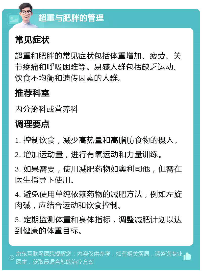 超重与肥胖的管理 常见症状 超重和肥胖的常见症状包括体重增加、疲劳、关节疼痛和呼吸困难等。易感人群包括缺乏运动、饮食不均衡和遗传因素的人群。 推荐科室 内分泌科或营养科 调理要点 1. 控制饮食，减少高热量和高脂肪食物的摄入。 2. 增加运动量，进行有氧运动和力量训练。 3. 如果需要，使用减肥药物如奥利司他，但需在医生指导下使用。 4. 避免使用单纯依赖药物的减肥方法，例如左旋肉碱，应结合运动和饮食控制。 5. 定期监测体重和身体指标，调整减肥计划以达到健康的体重目标。