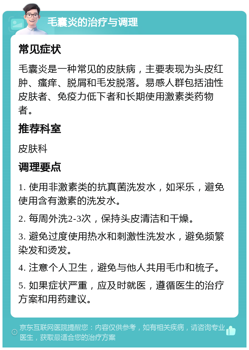 毛囊炎的治疗与调理 常见症状 毛囊炎是一种常见的皮肤病，主要表现为头皮红肿、瘙痒、脱屑和毛发脱落。易感人群包括油性皮肤者、免疫力低下者和长期使用激素类药物者。 推荐科室 皮肤科 调理要点 1. 使用非激素类的抗真菌洗发水，如采乐，避免使用含有激素的洗发水。 2. 每周外洗2-3次，保持头皮清洁和干燥。 3. 避免过度使用热水和刺激性洗发水，避免频繁染发和烫发。 4. 注意个人卫生，避免与他人共用毛巾和梳子。 5. 如果症状严重，应及时就医，遵循医生的治疗方案和用药建议。