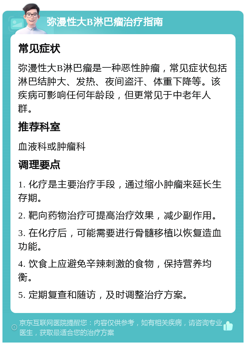 弥漫性大B淋巴瘤治疗指南 常见症状 弥漫性大B淋巴瘤是一种恶性肿瘤，常见症状包括淋巴结肿大、发热、夜间盗汗、体重下降等。该疾病可影响任何年龄段，但更常见于中老年人群。 推荐科室 血液科或肿瘤科 调理要点 1. 化疗是主要治疗手段，通过缩小肿瘤来延长生存期。 2. 靶向药物治疗可提高治疗效果，减少副作用。 3. 在化疗后，可能需要进行骨髓移植以恢复造血功能。 4. 饮食上应避免辛辣刺激的食物，保持营养均衡。 5. 定期复查和随访，及时调整治疗方案。