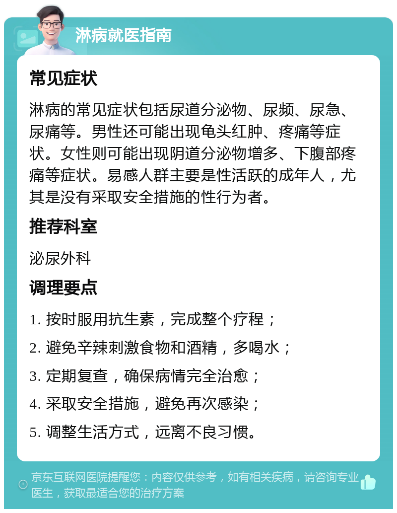 淋病就医指南 常见症状 淋病的常见症状包括尿道分泌物、尿频、尿急、尿痛等。男性还可能出现龟头红肿、疼痛等症状。女性则可能出现阴道分泌物增多、下腹部疼痛等症状。易感人群主要是性活跃的成年人，尤其是没有采取安全措施的性行为者。 推荐科室 泌尿外科 调理要点 1. 按时服用抗生素，完成整个疗程； 2. 避免辛辣刺激食物和酒精，多喝水； 3. 定期复查，确保病情完全治愈； 4. 采取安全措施，避免再次感染； 5. 调整生活方式，远离不良习惯。