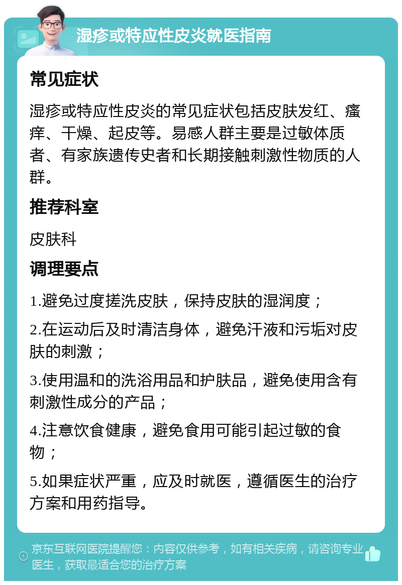 湿疹或特应性皮炎就医指南 常见症状 湿疹或特应性皮炎的常见症状包括皮肤发红、瘙痒、干燥、起皮等。易感人群主要是过敏体质者、有家族遗传史者和长期接触刺激性物质的人群。 推荐科室 皮肤科 调理要点 1.避免过度搓洗皮肤，保持皮肤的湿润度； 2.在运动后及时清洁身体，避免汗液和污垢对皮肤的刺激； 3.使用温和的洗浴用品和护肤品，避免使用含有刺激性成分的产品； 4.注意饮食健康，避免食用可能引起过敏的食物； 5.如果症状严重，应及时就医，遵循医生的治疗方案和用药指导。