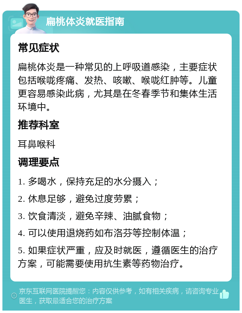 扁桃体炎就医指南 常见症状 扁桃体炎是一种常见的上呼吸道感染，主要症状包括喉咙疼痛、发热、咳嗽、喉咙红肿等。儿童更容易感染此病，尤其是在冬春季节和集体生活环境中。 推荐科室 耳鼻喉科 调理要点 1. 多喝水，保持充足的水分摄入； 2. 休息足够，避免过度劳累； 3. 饮食清淡，避免辛辣、油腻食物； 4. 可以使用退烧药如布洛芬等控制体温； 5. 如果症状严重，应及时就医，遵循医生的治疗方案，可能需要使用抗生素等药物治疗。