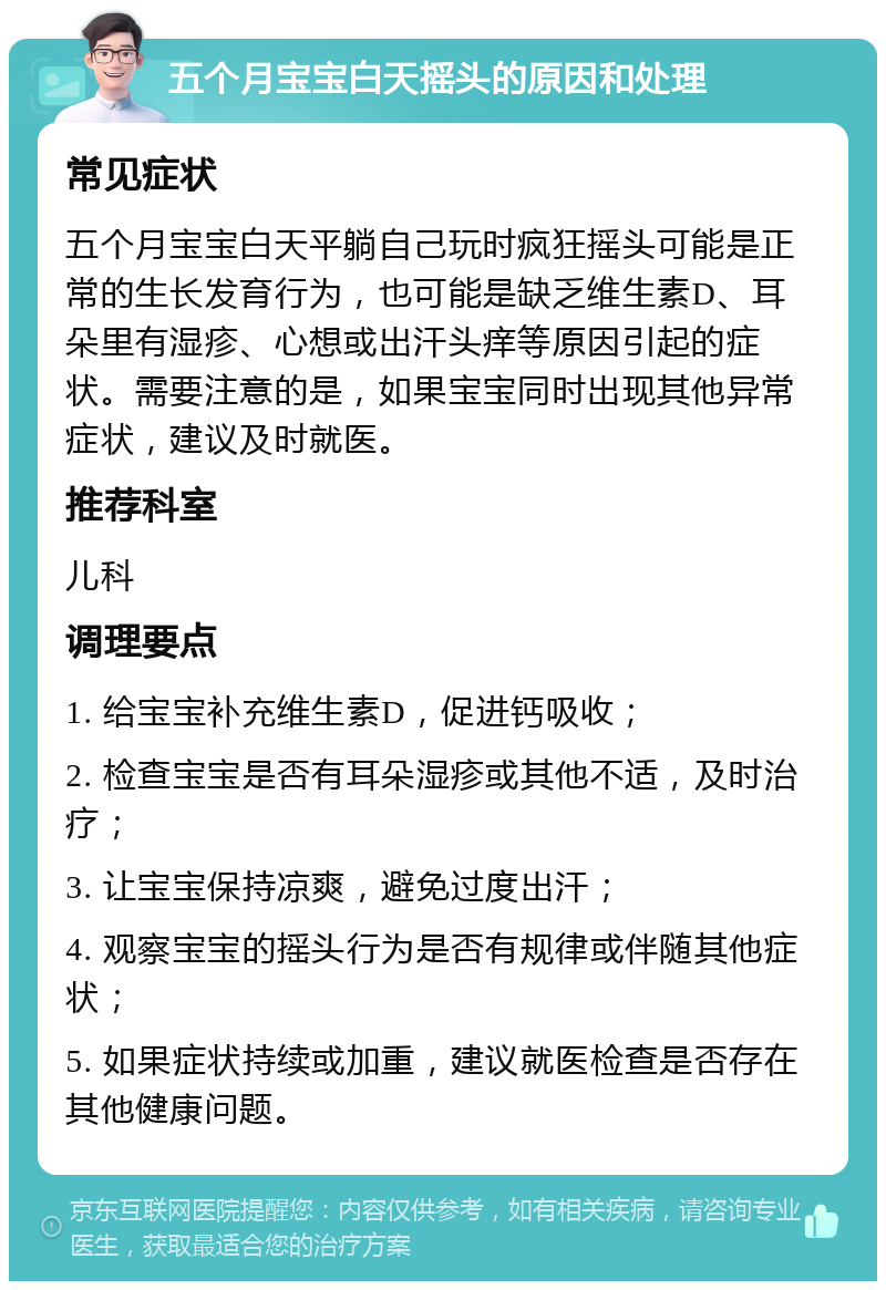 五个月宝宝白天摇头的原因和处理 常见症状 五个月宝宝白天平躺自己玩时疯狂摇头可能是正常的生长发育行为，也可能是缺乏维生素D、耳朵里有湿疹、心想或出汗头痒等原因引起的症状。需要注意的是，如果宝宝同时出现其他异常症状，建议及时就医。 推荐科室 儿科 调理要点 1. 给宝宝补充维生素D，促进钙吸收； 2. 检查宝宝是否有耳朵湿疹或其他不适，及时治疗； 3. 让宝宝保持凉爽，避免过度出汗； 4. 观察宝宝的摇头行为是否有规律或伴随其他症状； 5. 如果症状持续或加重，建议就医检查是否存在其他健康问题。