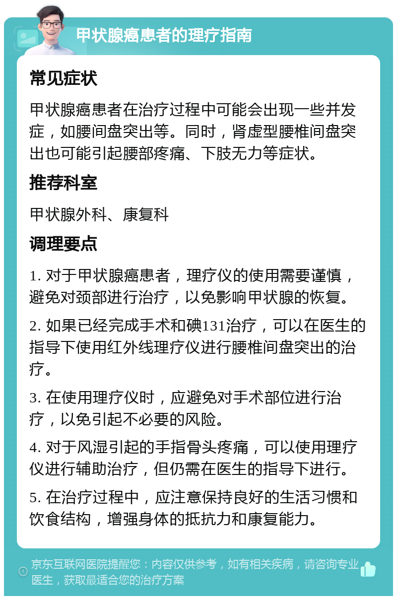 甲状腺癌患者的理疗指南 常见症状 甲状腺癌患者在治疗过程中可能会出现一些并发症，如腰间盘突出等。同时，肾虚型腰椎间盘突出也可能引起腰部疼痛、下肢无力等症状。 推荐科室 甲状腺外科、康复科 调理要点 1. 对于甲状腺癌患者，理疗仪的使用需要谨慎，避免对颈部进行治疗，以免影响甲状腺的恢复。 2. 如果已经完成手术和碘131治疗，可以在医生的指导下使用红外线理疗仪进行腰椎间盘突出的治疗。 3. 在使用理疗仪时，应避免对手术部位进行治疗，以免引起不必要的风险。 4. 对于风湿引起的手指骨头疼痛，可以使用理疗仪进行辅助治疗，但仍需在医生的指导下进行。 5. 在治疗过程中，应注意保持良好的生活习惯和饮食结构，增强身体的抵抗力和康复能力。