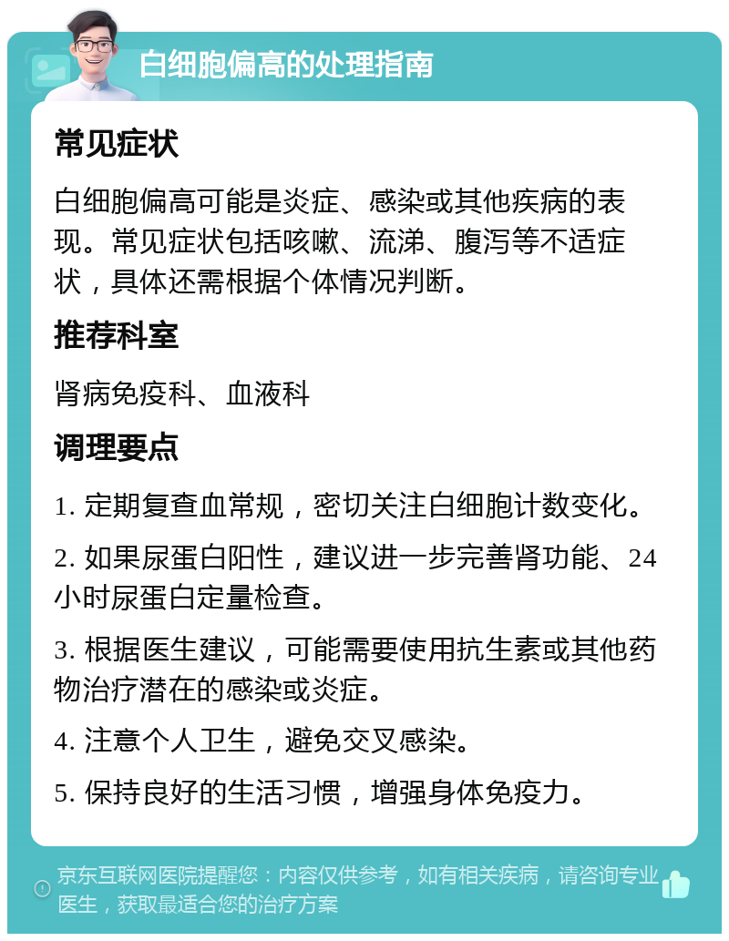 白细胞偏高的处理指南 常见症状 白细胞偏高可能是炎症、感染或其他疾病的表现。常见症状包括咳嗽、流涕、腹泻等不适症状，具体还需根据个体情况判断。 推荐科室 肾病免疫科、血液科 调理要点 1. 定期复查血常规，密切关注白细胞计数变化。 2. 如果尿蛋白阳性，建议进一步完善肾功能、24小时尿蛋白定量检查。 3. 根据医生建议，可能需要使用抗生素或其他药物治疗潜在的感染或炎症。 4. 注意个人卫生，避免交叉感染。 5. 保持良好的生活习惯，增强身体免疫力。