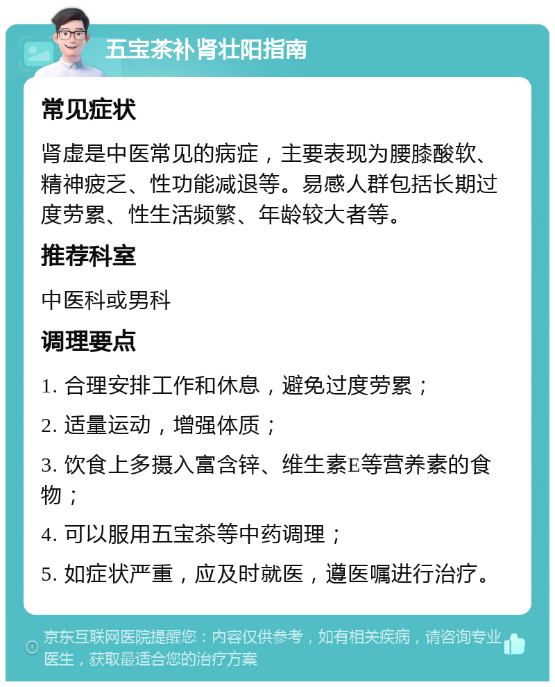 五宝茶补肾壮阳指南 常见症状 肾虚是中医常见的病症，主要表现为腰膝酸软、精神疲乏、性功能减退等。易感人群包括长期过度劳累、性生活频繁、年龄较大者等。 推荐科室 中医科或男科 调理要点 1. 合理安排工作和休息，避免过度劳累； 2. 适量运动，增强体质； 3. 饮食上多摄入富含锌、维生素E等营养素的食物； 4. 可以服用五宝茶等中药调理； 5. 如症状严重，应及时就医，遵医嘱进行治疗。