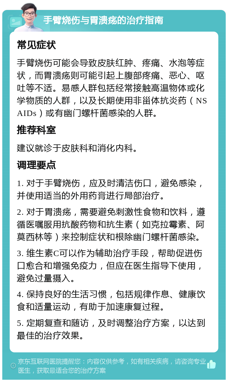 手臂烧伤与胃溃疡的治疗指南 常见症状 手臂烧伤可能会导致皮肤红肿、疼痛、水泡等症状，而胃溃疡则可能引起上腹部疼痛、恶心、呕吐等不适。易感人群包括经常接触高温物体或化学物质的人群，以及长期使用非甾体抗炎药（NSAIDs）或有幽门螺杆菌感染的人群。 推荐科室 建议就诊于皮肤科和消化内科。 调理要点 1. 对于手臂烧伤，应及时清洁伤口，避免感染，并使用适当的外用药膏进行局部治疗。 2. 对于胃溃疡，需要避免刺激性食物和饮料，遵循医嘱服用抗酸药物和抗生素（如克拉霉素、阿莫西林等）来控制症状和根除幽门螺杆菌感染。 3. 维生素C可以作为辅助治疗手段，帮助促进伤口愈合和增强免疫力，但应在医生指导下使用，避免过量摄入。 4. 保持良好的生活习惯，包括规律作息、健康饮食和适量运动，有助于加速康复过程。 5. 定期复查和随访，及时调整治疗方案，以达到最佳的治疗效果。