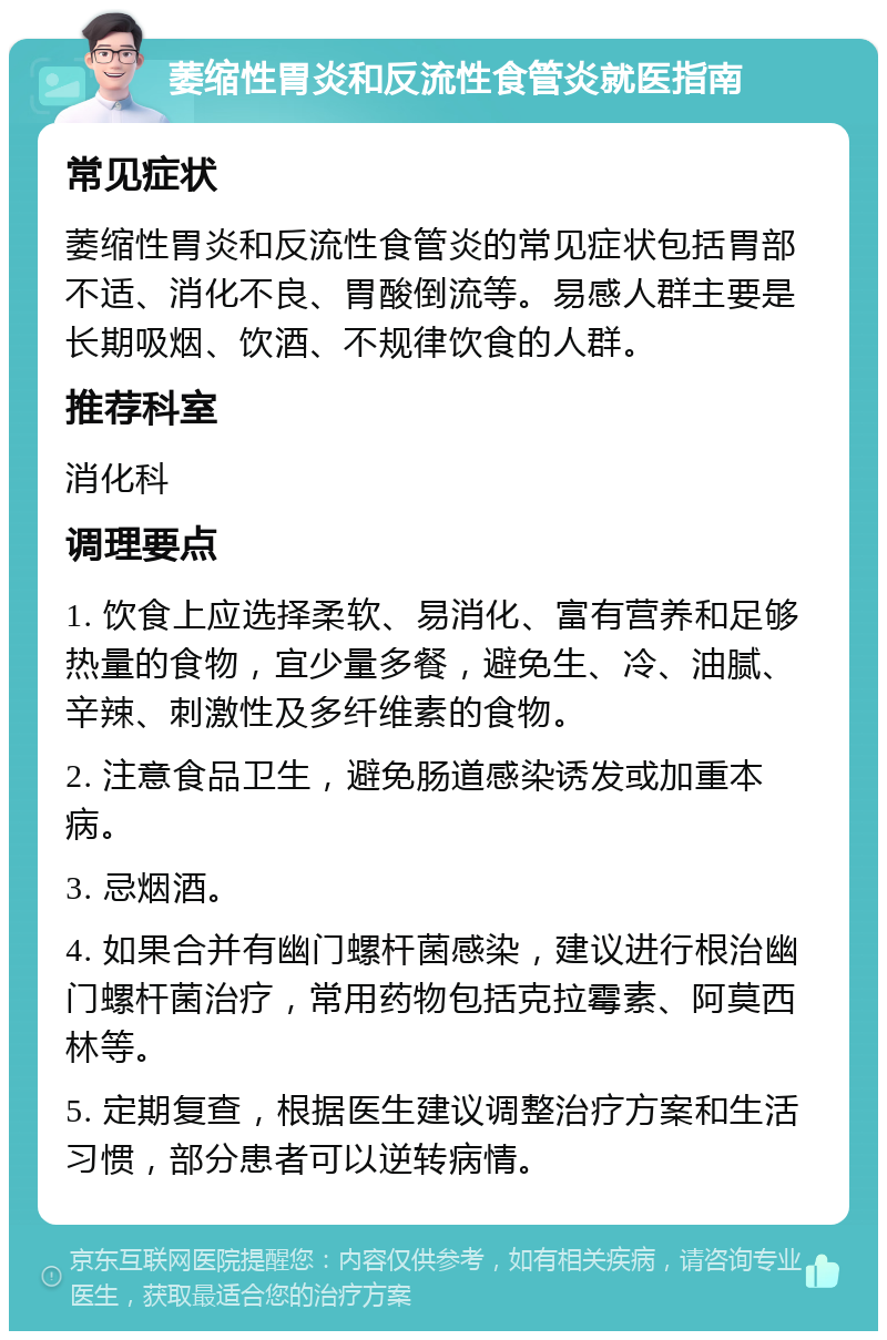 萎缩性胃炎和反流性食管炎就医指南 常见症状 萎缩性胃炎和反流性食管炎的常见症状包括胃部不适、消化不良、胃酸倒流等。易感人群主要是长期吸烟、饮酒、不规律饮食的人群。 推荐科室 消化科 调理要点 1. 饮食上应选择柔软、易消化、富有营养和足够热量的食物，宜少量多餐，避免生、冷、油腻、辛辣、刺激性及多纤维素的食物。 2. 注意食品卫生，避免肠道感染诱发或加重本病。 3. 忌烟酒。 4. 如果合并有幽门螺杆菌感染，建议进行根治幽门螺杆菌治疗，常用药物包括克拉霉素、阿莫西林等。 5. 定期复查，根据医生建议调整治疗方案和生活习惯，部分患者可以逆转病情。