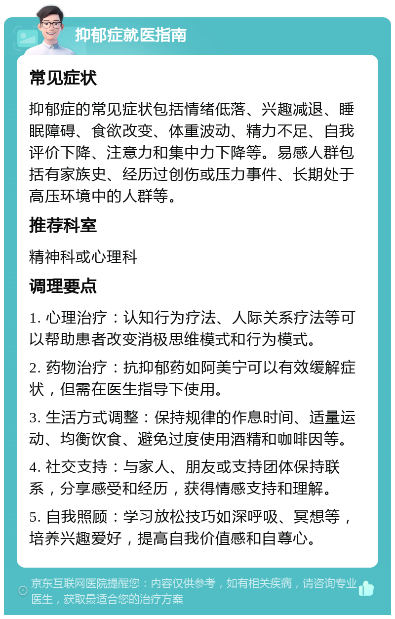 抑郁症就医指南 常见症状 抑郁症的常见症状包括情绪低落、兴趣减退、睡眠障碍、食欲改变、体重波动、精力不足、自我评价下降、注意力和集中力下降等。易感人群包括有家族史、经历过创伤或压力事件、长期处于高压环境中的人群等。 推荐科室 精神科或心理科 调理要点 1. 心理治疗：认知行为疗法、人际关系疗法等可以帮助患者改变消极思维模式和行为模式。 2. 药物治疗：抗抑郁药如阿美宁可以有效缓解症状，但需在医生指导下使用。 3. 生活方式调整：保持规律的作息时间、适量运动、均衡饮食、避免过度使用酒精和咖啡因等。 4. 社交支持：与家人、朋友或支持团体保持联系，分享感受和经历，获得情感支持和理解。 5. 自我照顾：学习放松技巧如深呼吸、冥想等，培养兴趣爱好，提高自我价值感和自尊心。