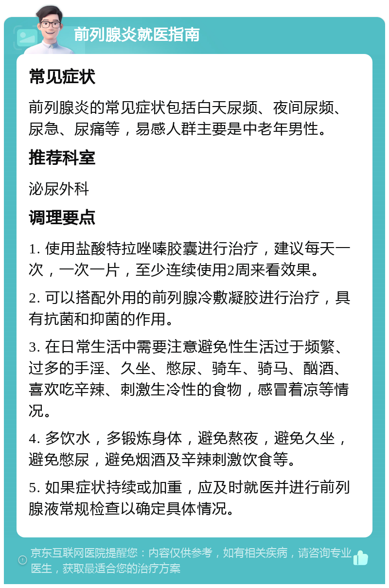 前列腺炎就医指南 常见症状 前列腺炎的常见症状包括白天尿频、夜间尿频、尿急、尿痛等，易感人群主要是中老年男性。 推荐科室 泌尿外科 调理要点 1. 使用盐酸特拉唑嗪胶囊进行治疗，建议每天一次，一次一片，至少连续使用2周来看效果。 2. 可以搭配外用的前列腺冷敷凝胶进行治疗，具有抗菌和抑菌的作用。 3. 在日常生活中需要注意避免性生活过于频繁、过多的手淫、久坐、憋尿、骑车、骑马、酗酒、喜欢吃辛辣、刺激生冷性的食物，感冒着凉等情况。 4. 多饮水，多锻炼身体，避免熬夜，避免久坐，避免憋尿，避免烟酒及辛辣刺激饮食等。 5. 如果症状持续或加重，应及时就医并进行前列腺液常规检查以确定具体情况。