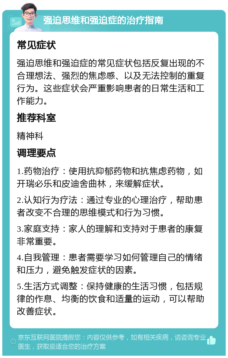 强迫思维和强迫症的治疗指南 常见症状 强迫思维和强迫症的常见症状包括反复出现的不合理想法、强烈的焦虑感、以及无法控制的重复行为。这些症状会严重影响患者的日常生活和工作能力。 推荐科室 精神科 调理要点 1.药物治疗：使用抗抑郁药物和抗焦虑药物，如开瑞必乐和皮迪舍曲林，来缓解症状。 2.认知行为疗法：通过专业的心理治疗，帮助患者改变不合理的思维模式和行为习惯。 3.家庭支持：家人的理解和支持对于患者的康复非常重要。 4.自我管理：患者需要学习如何管理自己的情绪和压力，避免触发症状的因素。 5.生活方式调整：保持健康的生活习惯，包括规律的作息、均衡的饮食和适量的运动，可以帮助改善症状。