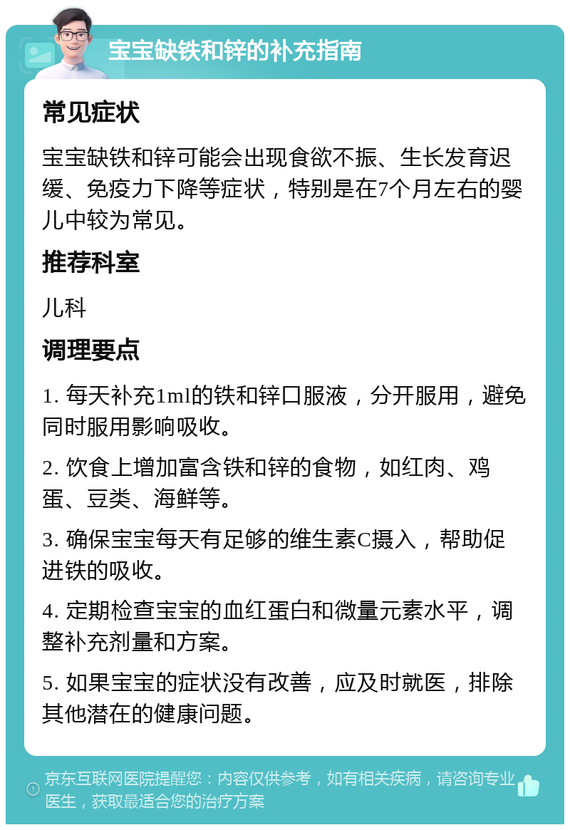 宝宝缺铁和锌的补充指南 常见症状 宝宝缺铁和锌可能会出现食欲不振、生长发育迟缓、免疫力下降等症状，特别是在7个月左右的婴儿中较为常见。 推荐科室 儿科 调理要点 1. 每天补充1ml的铁和锌口服液，分开服用，避免同时服用影响吸收。 2. 饮食上增加富含铁和锌的食物，如红肉、鸡蛋、豆类、海鲜等。 3. 确保宝宝每天有足够的维生素C摄入，帮助促进铁的吸收。 4. 定期检查宝宝的血红蛋白和微量元素水平，调整补充剂量和方案。 5. 如果宝宝的症状没有改善，应及时就医，排除其他潜在的健康问题。