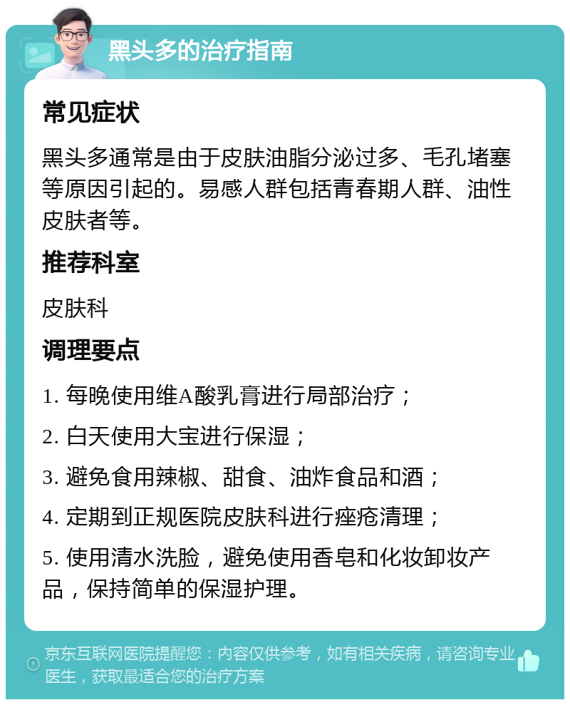 黑头多的治疗指南 常见症状 黑头多通常是由于皮肤油脂分泌过多、毛孔堵塞等原因引起的。易感人群包括青春期人群、油性皮肤者等。 推荐科室 皮肤科 调理要点 1. 每晚使用维A酸乳膏进行局部治疗； 2. 白天使用大宝进行保湿； 3. 避免食用辣椒、甜食、油炸食品和酒； 4. 定期到正规医院皮肤科进行痤疮清理； 5. 使用清水洗脸，避免使用香皂和化妆卸妆产品，保持简单的保湿护理。