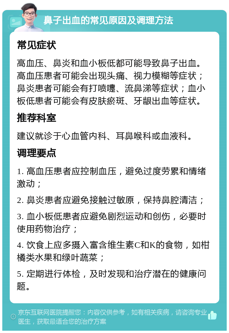 鼻子出血的常见原因及调理方法 常见症状 高血压、鼻炎和血小板低都可能导致鼻子出血。高血压患者可能会出现头痛、视力模糊等症状；鼻炎患者可能会有打喷嚏、流鼻涕等症状；血小板低患者可能会有皮肤瘀斑、牙龈出血等症状。 推荐科室 建议就诊于心血管内科、耳鼻喉科或血液科。 调理要点 1. 高血压患者应控制血压，避免过度劳累和情绪激动； 2. 鼻炎患者应避免接触过敏原，保持鼻腔清洁； 3. 血小板低患者应避免剧烈运动和创伤，必要时使用药物治疗； 4. 饮食上应多摄入富含维生素C和K的食物，如柑橘类水果和绿叶蔬菜； 5. 定期进行体检，及时发现和治疗潜在的健康问题。