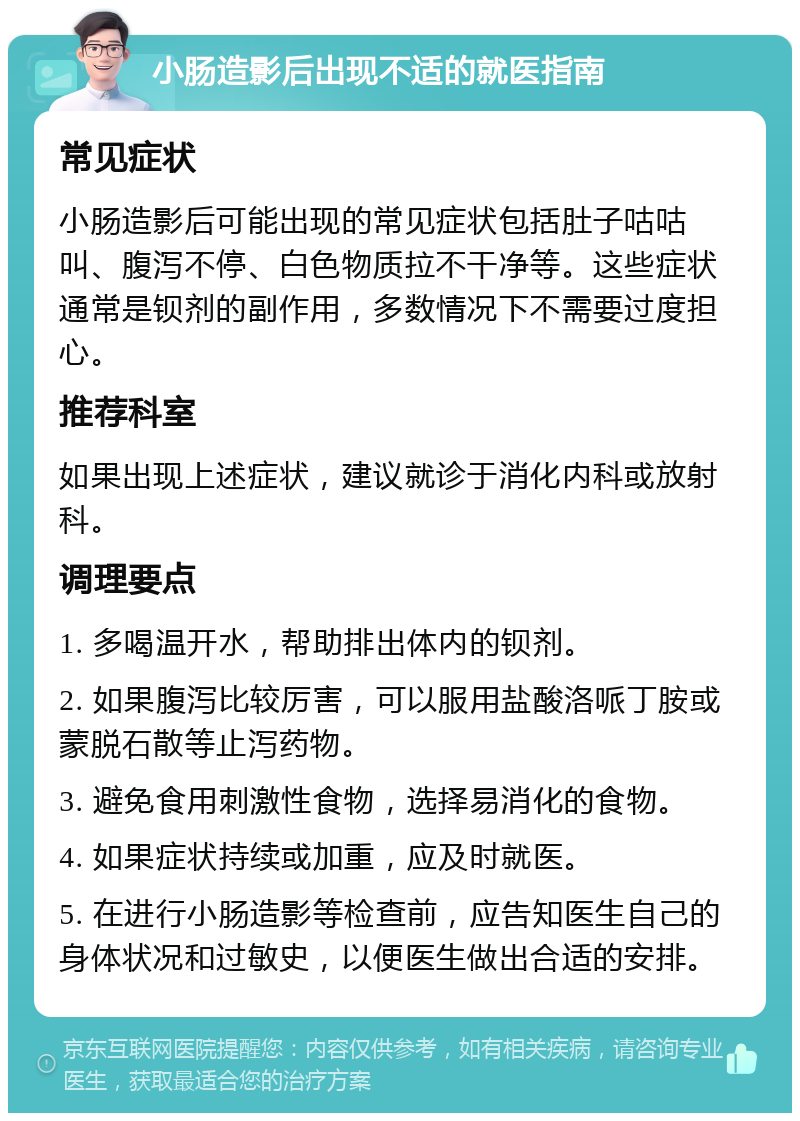 小肠造影后出现不适的就医指南 常见症状 小肠造影后可能出现的常见症状包括肚子咕咕叫、腹泻不停、白色物质拉不干净等。这些症状通常是钡剂的副作用，多数情况下不需要过度担心。 推荐科室 如果出现上述症状，建议就诊于消化内科或放射科。 调理要点 1. 多喝温开水，帮助排出体内的钡剂。 2. 如果腹泻比较厉害，可以服用盐酸洛哌丁胺或蒙脱石散等止泻药物。 3. 避免食用刺激性食物，选择易消化的食物。 4. 如果症状持续或加重，应及时就医。 5. 在进行小肠造影等检查前，应告知医生自己的身体状况和过敏史，以便医生做出合适的安排。