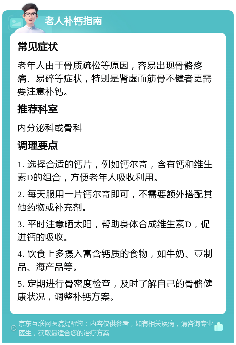 老人补钙指南 常见症状 老年人由于骨质疏松等原因，容易出现骨骼疼痛、易碎等症状，特别是肾虚而筋骨不健者更需要注意补钙。 推荐科室 内分泌科或骨科 调理要点 1. 选择合适的钙片，例如钙尔奇，含有钙和维生素D的组合，方便老年人吸收利用。 2. 每天服用一片钙尔奇即可，不需要额外搭配其他药物或补充剂。 3. 平时注意晒太阳，帮助身体合成维生素D，促进钙的吸收。 4. 饮食上多摄入富含钙质的食物，如牛奶、豆制品、海产品等。 5. 定期进行骨密度检查，及时了解自己的骨骼健康状况，调整补钙方案。