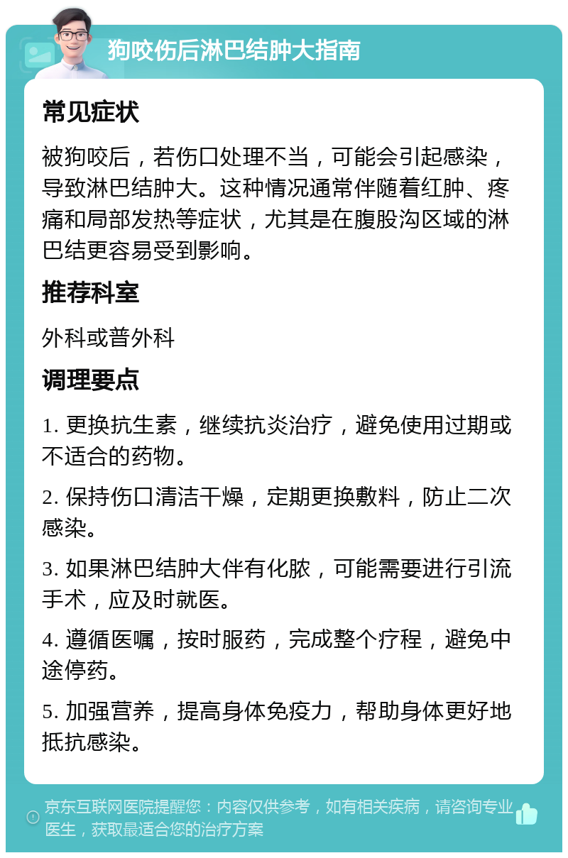 狗咬伤后淋巴结肿大指南 常见症状 被狗咬后，若伤口处理不当，可能会引起感染，导致淋巴结肿大。这种情况通常伴随着红肿、疼痛和局部发热等症状，尤其是在腹股沟区域的淋巴结更容易受到影响。 推荐科室 外科或普外科 调理要点 1. 更换抗生素，继续抗炎治疗，避免使用过期或不适合的药物。 2. 保持伤口清洁干燥，定期更换敷料，防止二次感染。 3. 如果淋巴结肿大伴有化脓，可能需要进行引流手术，应及时就医。 4. 遵循医嘱，按时服药，完成整个疗程，避免中途停药。 5. 加强营养，提高身体免疫力，帮助身体更好地抵抗感染。