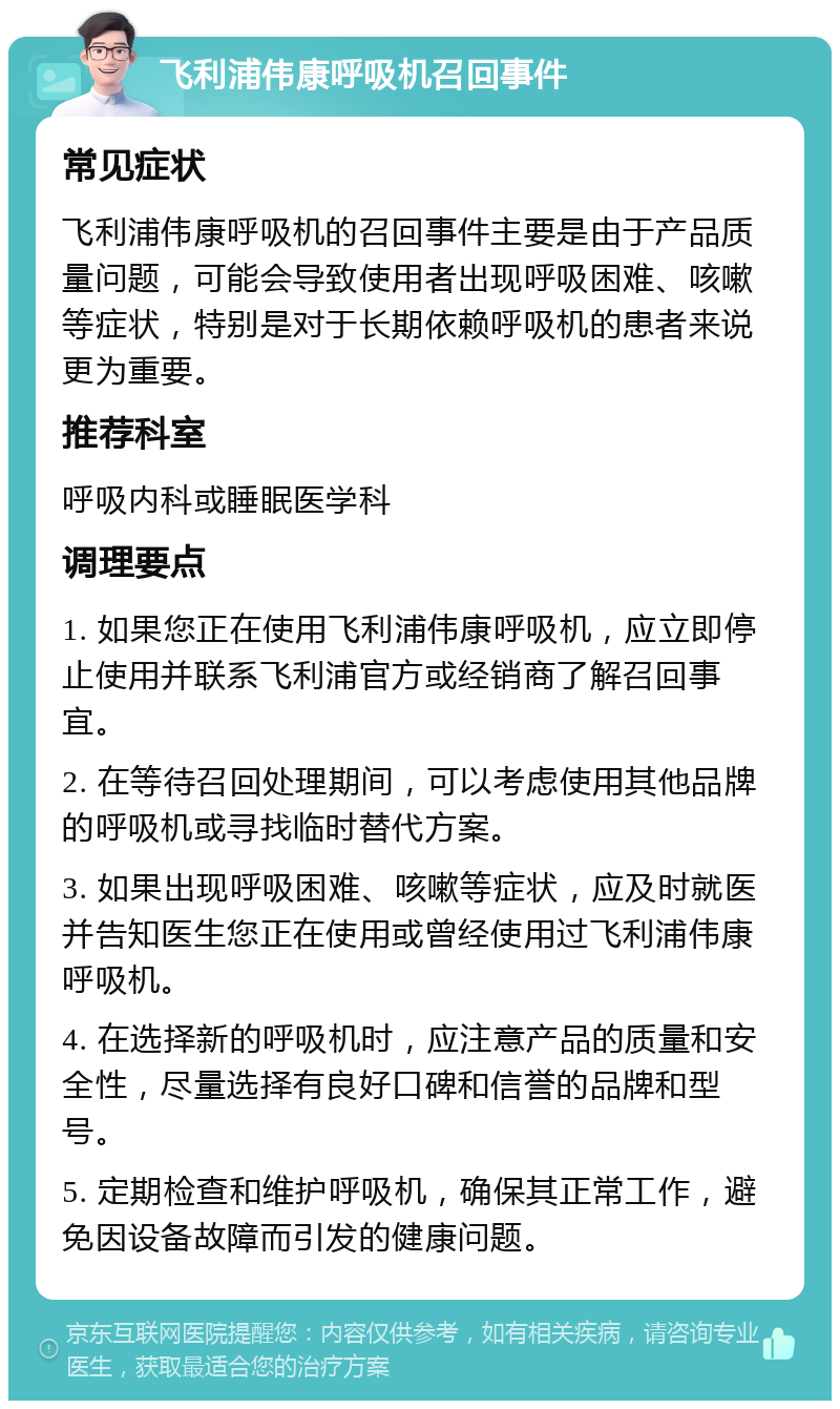 飞利浦伟康呼吸机召回事件 常见症状 飞利浦伟康呼吸机的召回事件主要是由于产品质量问题，可能会导致使用者出现呼吸困难、咳嗽等症状，特别是对于长期依赖呼吸机的患者来说更为重要。 推荐科室 呼吸内科或睡眠医学科 调理要点 1. 如果您正在使用飞利浦伟康呼吸机，应立即停止使用并联系飞利浦官方或经销商了解召回事宜。 2. 在等待召回处理期间，可以考虑使用其他品牌的呼吸机或寻找临时替代方案。 3. 如果出现呼吸困难、咳嗽等症状，应及时就医并告知医生您正在使用或曾经使用过飞利浦伟康呼吸机。 4. 在选择新的呼吸机时，应注意产品的质量和安全性，尽量选择有良好口碑和信誉的品牌和型号。 5. 定期检查和维护呼吸机，确保其正常工作，避免因设备故障而引发的健康问题。