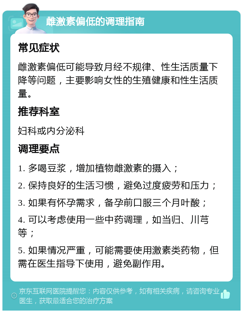 雌激素偏低的调理指南 常见症状 雌激素偏低可能导致月经不规律、性生活质量下降等问题，主要影响女性的生殖健康和性生活质量。 推荐科室 妇科或内分泌科 调理要点 1. 多喝豆浆，增加植物雌激素的摄入； 2. 保持良好的生活习惯，避免过度疲劳和压力； 3. 如果有怀孕需求，备孕前口服三个月叶酸； 4. 可以考虑使用一些中药调理，如当归、川芎等； 5. 如果情况严重，可能需要使用激素类药物，但需在医生指导下使用，避免副作用。