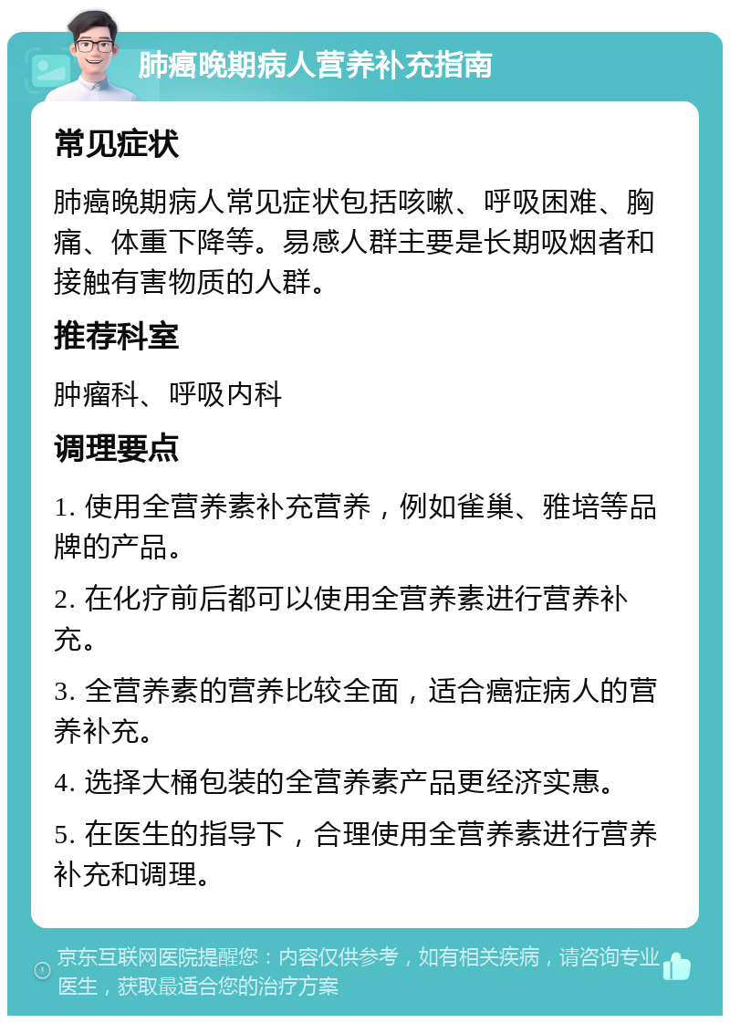 肺癌晚期病人营养补充指南 常见症状 肺癌晚期病人常见症状包括咳嗽、呼吸困难、胸痛、体重下降等。易感人群主要是长期吸烟者和接触有害物质的人群。 推荐科室 肿瘤科、呼吸内科 调理要点 1. 使用全营养素补充营养，例如雀巢、雅培等品牌的产品。 2. 在化疗前后都可以使用全营养素进行营养补充。 3. 全营养素的营养比较全面，适合癌症病人的营养补充。 4. 选择大桶包装的全营养素产品更经济实惠。 5. 在医生的指导下，合理使用全营养素进行营养补充和调理。