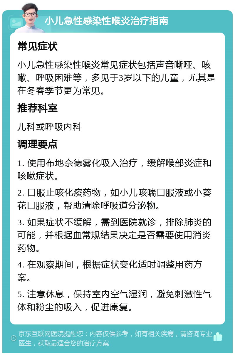 小儿急性感染性喉炎治疗指南 常见症状 小儿急性感染性喉炎常见症状包括声音嘶哑、咳嗽、呼吸困难等，多见于3岁以下的儿童，尤其是在冬春季节更为常见。 推荐科室 儿科或呼吸内科 调理要点 1. 使用布地奈德雾化吸入治疗，缓解喉部炎症和咳嗽症状。 2. 口服止咳化痰药物，如小儿咳喘口服液或小葵花口服液，帮助清除呼吸道分泌物。 3. 如果症状不缓解，需到医院就诊，排除肺炎的可能，并根据血常规结果决定是否需要使用消炎药物。 4. 在观察期间，根据症状变化适时调整用药方案。 5. 注意休息，保持室内空气湿润，避免刺激性气体和粉尘的吸入，促进康复。