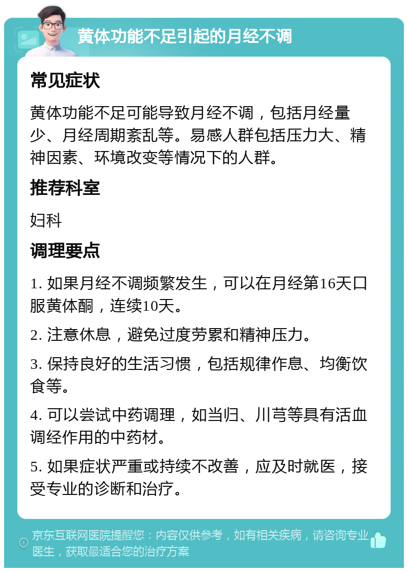 黄体功能不足引起的月经不调 常见症状 黄体功能不足可能导致月经不调，包括月经量少、月经周期紊乱等。易感人群包括压力大、精神因素、环境改变等情况下的人群。 推荐科室 妇科 调理要点 1. 如果月经不调频繁发生，可以在月经第16天口服黄体酮，连续10天。 2. 注意休息，避免过度劳累和精神压力。 3. 保持良好的生活习惯，包括规律作息、均衡饮食等。 4. 可以尝试中药调理，如当归、川芎等具有活血调经作用的中药材。 5. 如果症状严重或持续不改善，应及时就医，接受专业的诊断和治疗。