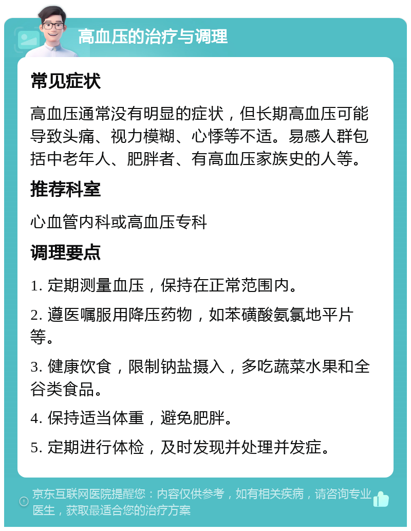 高血压的治疗与调理 常见症状 高血压通常没有明显的症状，但长期高血压可能导致头痛、视力模糊、心悸等不适。易感人群包括中老年人、肥胖者、有高血压家族史的人等。 推荐科室 心血管内科或高血压专科 调理要点 1. 定期测量血压，保持在正常范围内。 2. 遵医嘱服用降压药物，如苯磺酸氨氯地平片等。 3. 健康饮食，限制钠盐摄入，多吃蔬菜水果和全谷类食品。 4. 保持适当体重，避免肥胖。 5. 定期进行体检，及时发现并处理并发症。